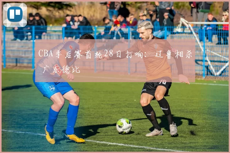 CBA季后赛首轮28日打响：辽鲁相杀 广东德比