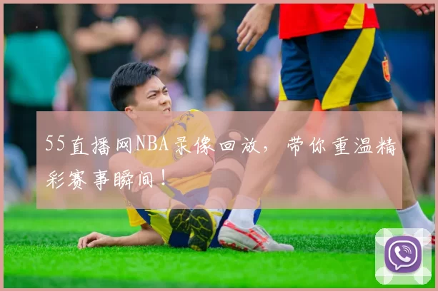 55直播网NBA录像回放，带你重温精彩赛事瞬间！