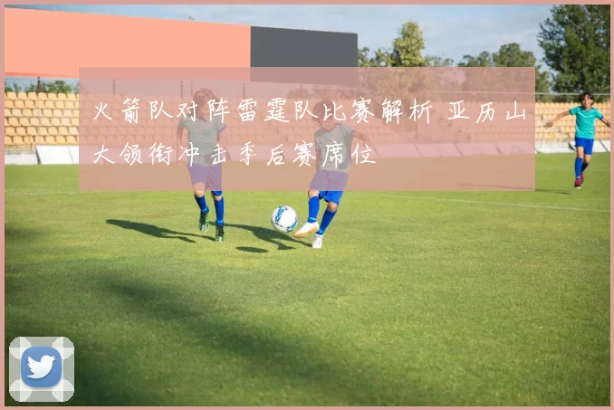 火箭队对阵雷霆队比赛解析 亚历山大领衔冲击季后赛席位