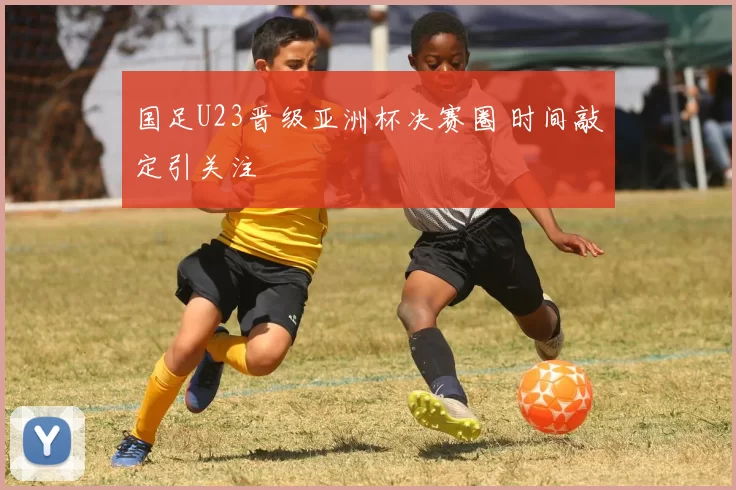 国足U23晋级亚洲杯决赛圈 时间敲定引关注