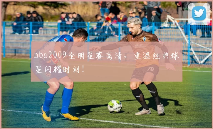 nba2009全明星赛高清，重温经典球星闪耀时刻！