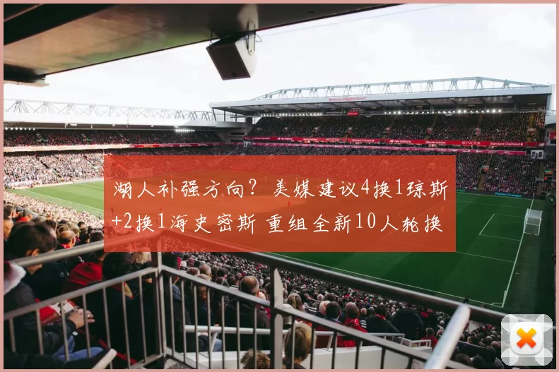 湖人补强方向？美媒建议4换1琼斯+2换1海史密斯 重组全新10人轮换