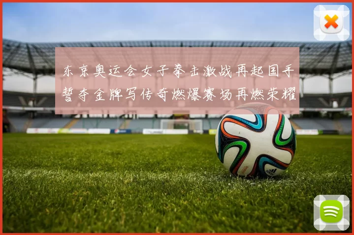 东京奥运会女子拳击激战再起国手誓夺金牌写传奇燃爆赛场再燃荣耀