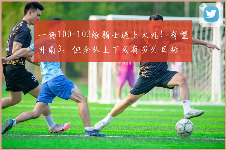 一场100-103给骑士送上大礼！有望升前3，但全队上下或有另外目标