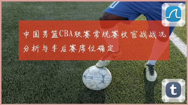 中国男篮CBA联赛常规赛收官战战况分析与季后赛席位确定