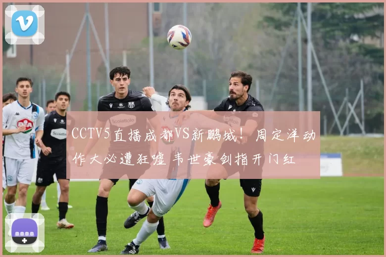 CCTV5直播成都VS新鹏城！周定洋动作大必遭狂嘘 韦世豪剑指开门红