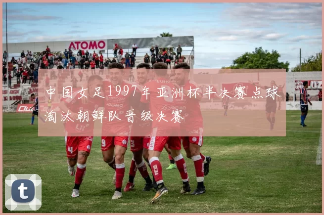 中国女足1997年亚洲杯半决赛点球淘汰朝鲜队晋级决赛