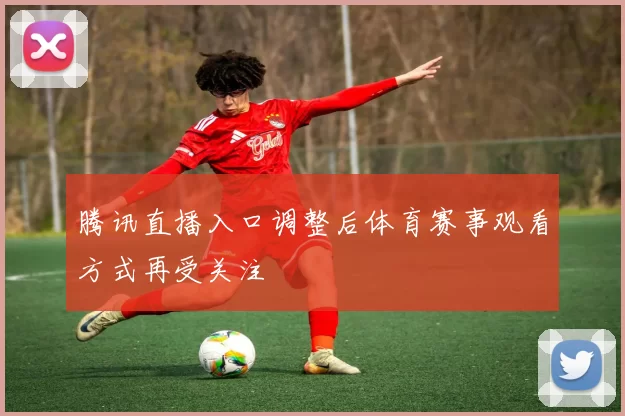 腾讯直播入口调整后体育赛事观看方式再受关注