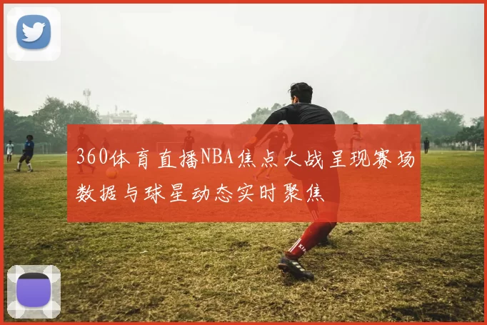 360体育直播NBA焦点大战呈现赛场数据与球星动态实时聚焦