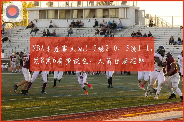 NBA季后赛大乱！3场2_0，5场1_1，黑8黑6有望诞生，火箭出局在即