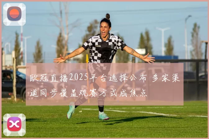 欧冠直播2025平台选择公布 多家渠道同步覆盖观赛方式成焦点