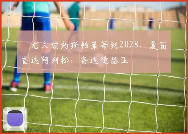 ​尤文续约斯帕莱蒂到2028，夏窗首选阿利松，备选德赫亚