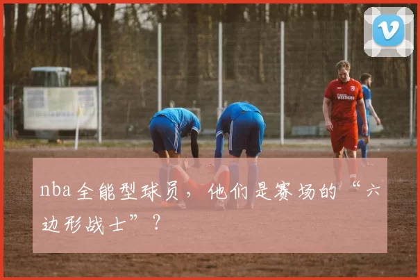 nba全能型球员，他们是赛场的“六边形战士”？