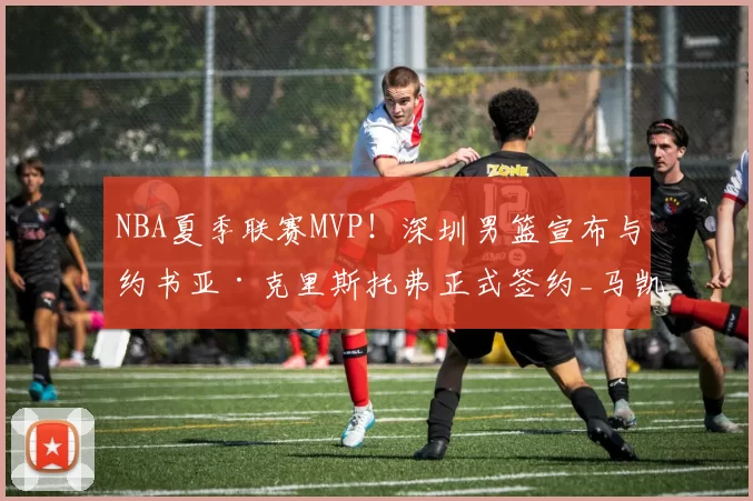 NBA夏季联赛MVP！深圳男篮宣布与约书亚·克里斯托弗正式签约_马凯尔·约翰逊_注册_山西
