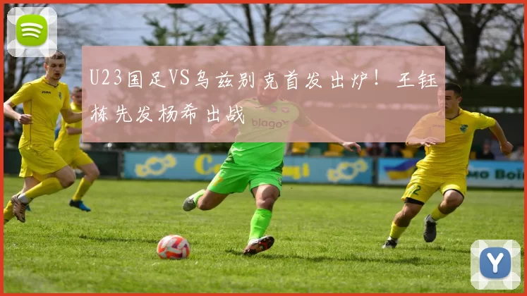 U23国足VS乌兹别克首发出炉！王钰栋先发杨希出战