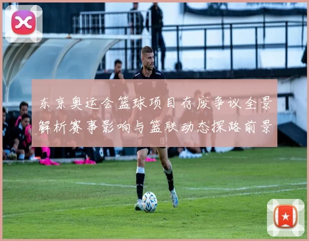 东京奥运会篮球项目存废争议全景解析赛事影响与篮联动态探路前景