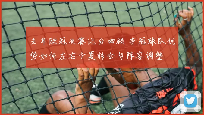 去年欧冠决赛比分回顾 夺冠球队优势如何左右今夏转会与阵容调整