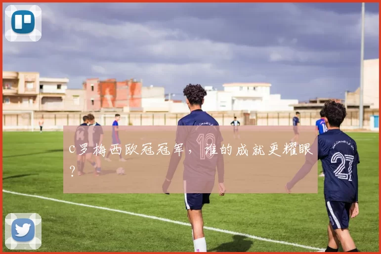 c罗梅西欧冠冠军，谁的成就更耀眼？