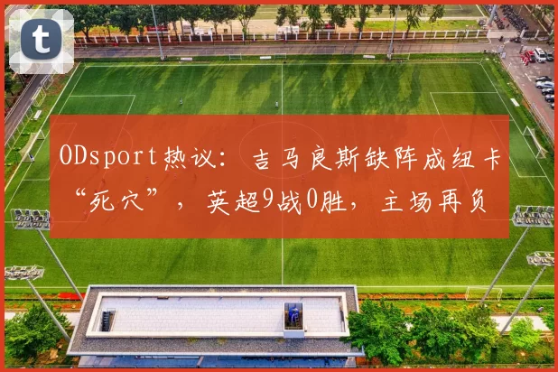 ODsport热议：吉马良斯缺阵成纽卡“死穴”，英超9战0胜，主场再负维拉_比赛_中场_数据