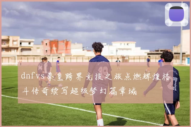 dnfvs拳皇跨界竞技之旅点燃辉煌格斗传奇续写超级梦幻篇章域