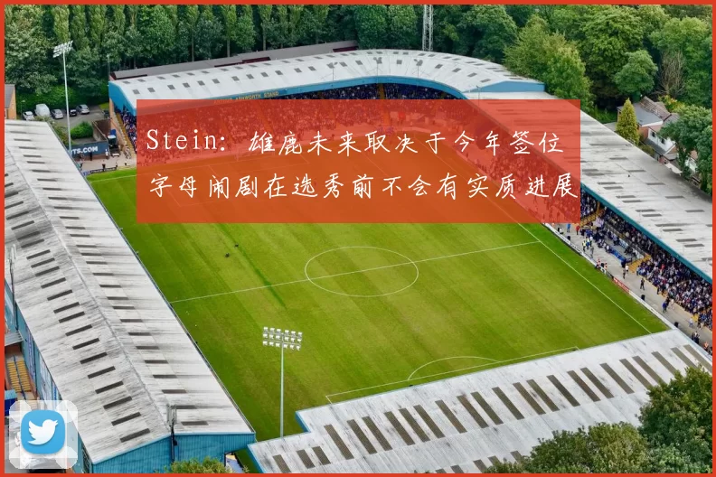 Stein：雄鹿未来取决于今年签位 字母闹剧在选秀前不会有实质进展