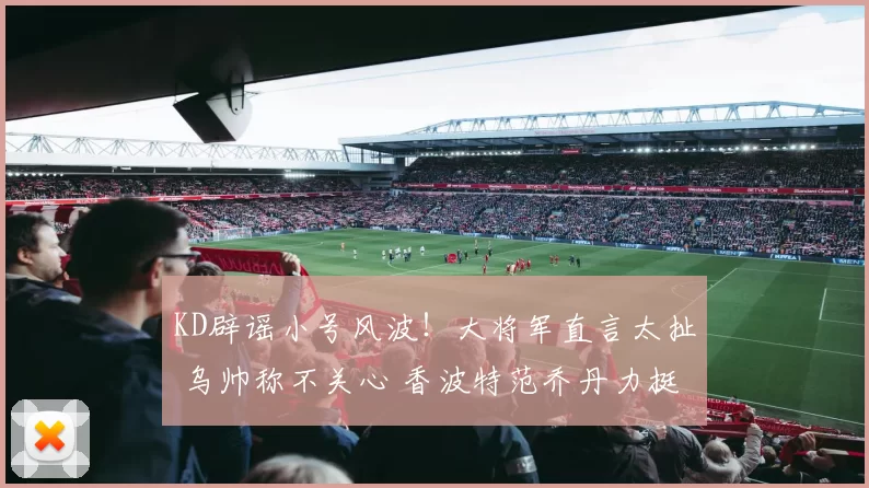KD辟谣小号风波！大将军直言太扯 乌帅称不关心 香波特范乔丹力挺