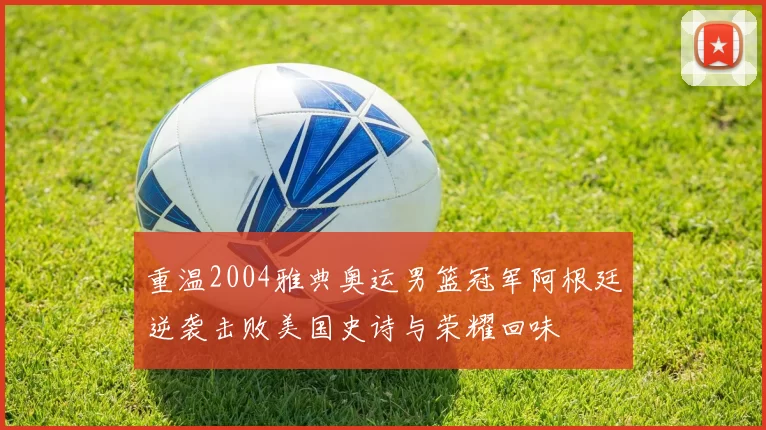 重温2004雅典奥运男篮冠军阿根廷逆袭击败美国史诗与荣耀回味