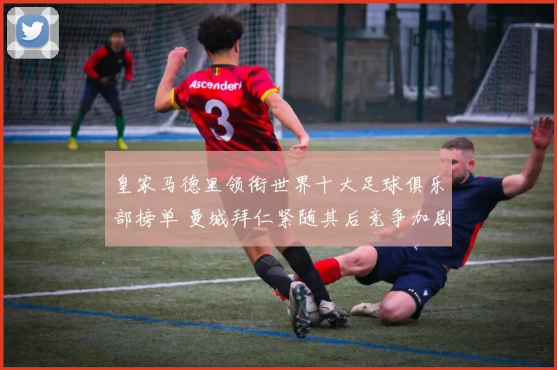 皇家马德里领衔世界十大足球俱乐部榜单 曼城拜仁紧随其后竞争加剧