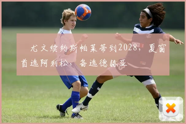 ​尤文续约斯帕莱蒂到2028，夏窗首选阿利松，备选德赫亚