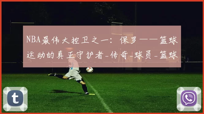 NBA最伟大控卫之一：保罗——篮球运动的真正守护者_传奇_球员_篮球界