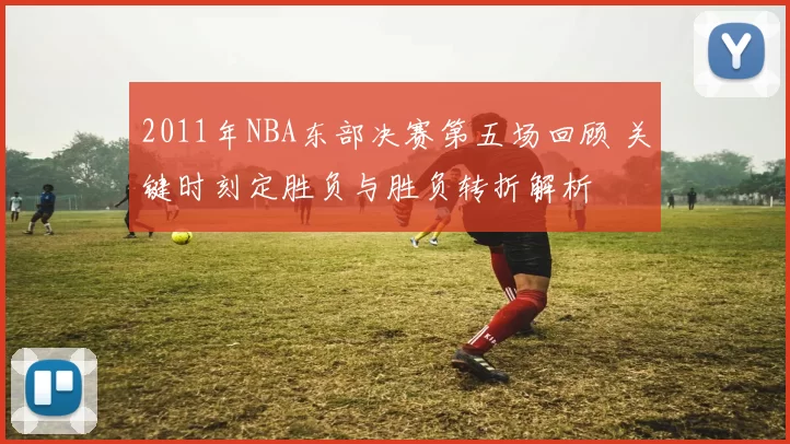 2011年NBA东部决赛第五场回顾 关键时刻定胜负与胜负转折解析